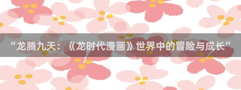 为什么汗汗漫画一直在读取中：“龙腾九天：《龙时代漫画》世界中的冒险与成长”